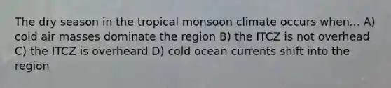 The dry season in the tropical monsoon climate occurs when... A) cold <a href='https://www.questionai.com/knowledge/kxxue2ni5z-air-masses' class='anchor-knowledge'>air masses</a> dominate the region B) the ITCZ is not overhead C) the ITCZ is overheard D) cold ocean currents shift into the region