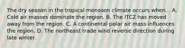 The dry season in the tropical monsoon climate occurs when... A. Cold air masses dominate the region. B. The ITCZ has moved away from the region. C. A continental polar air mass influences the region. D. The northeast trade wind reverse direction during late winter.