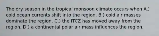 The dry season in the tropical monsoon climate occurs when A.) cold ocean currents shift into the region. B.) cold air masses dominate the region. C.) the ITCZ has moved away from the region. D.) a continental polar air mass influences the region.