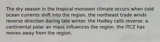 The dry season in the tropical monsoon climate occurs when cold ocean currents shift into the region. the northeast trade winds reverse direction during late winter. the Hadley cells reverse. a continental polar air mass influences the region. the ITCZ has moves away from the region.