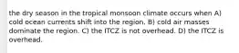 the dry season in the tropical monsoon climate occurs when A) cold ocean currents shift into the region. B) cold air masses dominate the region. C) the ITCZ is not overhead. D) the ITCZ is overhead.