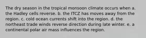 The dry season in the tropical monsoon climate occurs when a. the Hadley cells reverse. b. the ITCZ has moves away from the region. c. cold ocean currents shift into the region. d. the northeast trade winds reverse direction during late winter. e. a continental polar air mass influences the region.