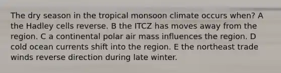 The dry season in the tropical monsoon climate occurs when? A the Hadley cells reverse. B the ITCZ has moves away from the region. C a continental polar air mass influences the region. D cold ocean currents shift into the region. E the northeast trade winds reverse direction during late winter.