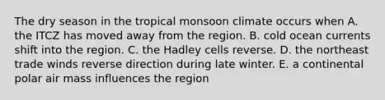 The dry season in the tropical monsoon climate occurs when A. the ITCZ has moved away from the region. B. cold ocean currents shift into the region. C. the Hadley cells reverse. D. the northeast trade winds reverse direction during late winter. E. a continental polar air mass influences the region