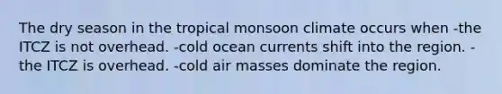 The dry season in the tropical monsoon climate occurs when -the ITCZ is not overhead. -cold ocean currents shift into the region. -the ITCZ is overhead. -cold air masses dominate the region.