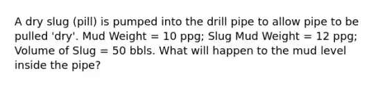 A dry slug (pill) is pumped into the drill pipe to allow pipe to be pulled 'dry'. Mud Weight = 10 ppg; Slug Mud Weight = 12 ppg; Volume of Slug = 50 bbls. What will happen to the mud level inside the pipe?