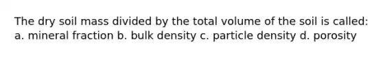 The dry soil mass divided by the total volume of the soil is called: a. mineral fraction b. bulk density c. particle density d. porosity