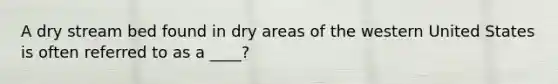 A dry stream bed found in dry areas of the western United States is often referred to as a ____?