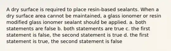 A dry surface is required to place resin-based sealants. When a dry surface area cannot be maintained, a glass ionomer or resin modified glass ionomer sealant should be applied. a. both statements are false b. both statements are true c. the first statement is false, the second statement is true d. the first statement is true, the second statement is false