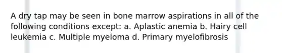 A dry tap may be seen in bone marrow aspirations in all of the following conditions except: a. Aplastic anemia b. Hairy cell leukemia c. Multiple myeloma d. Primary myelofibrosis