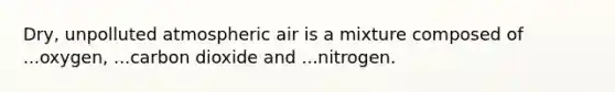 Dry, unpolluted atmospheric air is a mixture composed of ...oxygen, ...carbon dioxide and ...nitrogen.