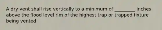 A dry vent shall rise vertically to a minimum of _________ inches above the flood level rim of the highest trap or trapped fixture being vented