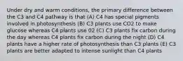 Under dry and warm conditions, the primary difference between the C3 and C4 pathway is that (A) C4 has special pigments involved in photosynthesis (B) C3 plants use CO2 to make glucose whereas C4 plants use 02 (C) C3 plants fix carbon during the day whereas C4 plants fix carbon during the night (D) C4 plants have a higher rate of photosynthesis than C3 plants (E) C3 plants are better adapted to intense sunlight than C4 plants