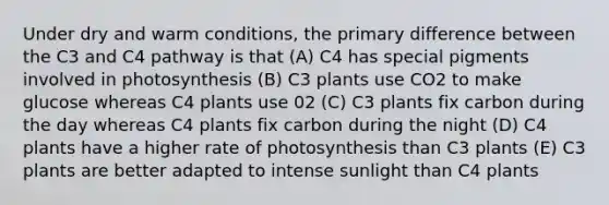 Under dry and warm conditions, the primary difference between the C3 and C4 pathway is that (A) C4 has special pigments involved in photosynthesis (B) C3 plants use CO2 to make glucose whereas C4 plants use 02 (C) C3 plants fix carbon during the day whereas C4 plants fix carbon during the night (D) C4 plants have a higher rate of photosynthesis than C3 plants (E) C3 plants are better adapted to intense sunlight than C4 plants