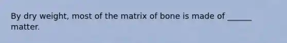 By dry weight, most of the matrix of bone is made of ______ matter.