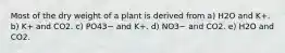 Most of the dry weight of a plant is derived from a) H2O and K+. b) K+ and CO2. c) PO43− and K+. d) NO3− and CO2. e) H2O and CO2.