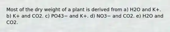 Most of the dry weight of a plant is derived from a) H2O and K+. b) K+ and CO2. c) PO43− and K+. d) NO3− and CO2. e) H2O and CO2.