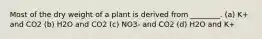 Most of the dry weight of a plant is derived from ________. (a) K+ and CO2 (b) H2O and CO2 (c) NO3- and CO2 (d) H2O and K+