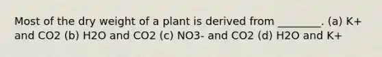 Most of the dry weight of a plant is derived from ________. (a) K+ and CO2 (b) H2O and CO2 (c) NO3- and CO2 (d) H2O and K+