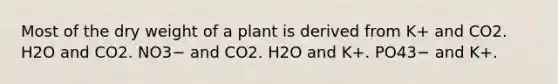 Most of the dry weight of a plant is derived from K+ and CO2. H2O and CO2. NO3− and CO2. H2O and K+. PO43− and K+.