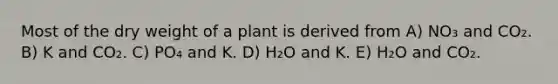 Most of the dry weight of a plant is derived from A) NO₃ and CO₂. B) K and CO₂. C) PO₄ and K. D) H₂O and K. E) H₂O and CO₂.