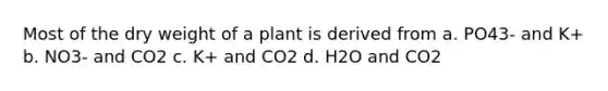 Most of the dry weight of a plant is derived from a. PO43- and K+ b. NO3- and CO2 c. K+ and CO2 d. H2O and CO2