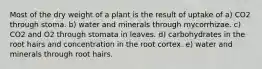 Most of the dry weight of a plant is the result of uptake of a) CO2 through stoma. b) water and minerals through mycorrhizae. c) CO2 and O2 through stomata in leaves. d) carbohydrates in the root hairs and concentration in the root cortex. e) water and minerals through root hairs.