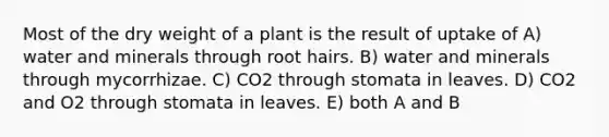 Most of the dry weight of a plant is the result of uptake of A) water and minerals through root hairs. B) water and minerals through mycorrhizae. C) CO2 through stomata in leaves. D) CO2 and O2 through stomata in leaves. E) both A and B