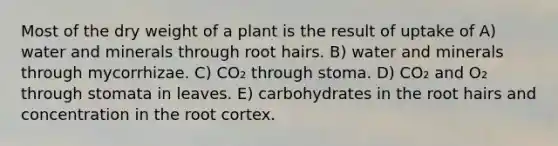 Most of the dry weight of a plant is the result of uptake of A) water and minerals through root hairs. B) water and minerals through mycorrhizae. C) CO₂ through stoma. D) CO₂ and O₂ through stomata in leaves. E) carbohydrates in the root hairs and concentration in the root cortex.