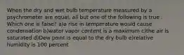 When the dry and wet bulb temperature measured by a psychrometer are equal, all but one of the following is true . Which one is false? a)a rise in temperature would cause condensation b)water vapor content is a maximum c)the air is saturated d)Dew point is equal to the dry bulb e)relative humidity is 100 percent