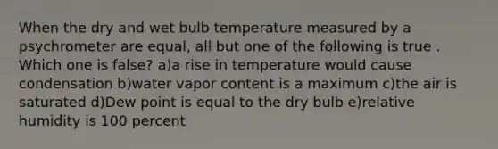 When the dry and wet bulb temperature measured by a psychrometer are equal, all but one of the following is true . Which one is false? a)a rise in temperature would cause condensation b)water vapor content is a maximum c)the air is saturated d)Dew point is equal to the dry bulb e)relative humidity is 100 percent