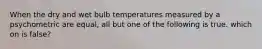 When the dry and wet bulb temperatures measured by a psychometric are equal, all but one of the following is true. which on is false?