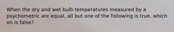 When the dry and wet bulb temperatures measured by a psychometric are equal, all but one of the following is true. which on is false?