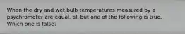 When the dry and wet bulb temperatures measured by a psychrometer are equal, all but one of the following is true. Which one is false?