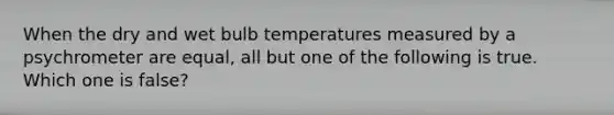 When the dry and wet bulb temperatures measured by a psychrometer are equal, all but one of the following is true. Which one is false?