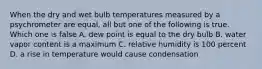 When the dry and wet bulb temperatures measured by a psychrometer are equal, all but one of the following is true. Which one is false A. dew point is equal to the dry bulb B. water vapor content is a maximum C. relative humidity is 100 percent D. a rise in temperature would cause condensation