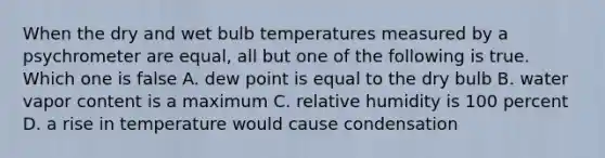 When the dry and wet bulb temperatures measured by a psychrometer are equal, all but one of the following is true. Which one is false A. dew point is equal to the dry bulb B. water vapor content is a maximum C. relative humidity is 100 percent D. a rise in temperature would cause condensation