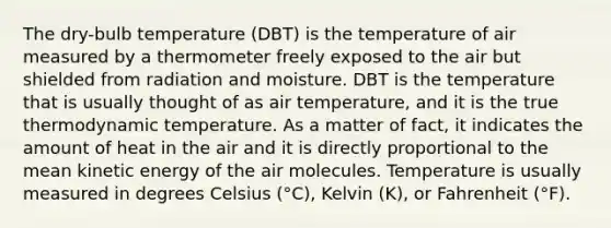 The dry-bulb temperature (DBT) is the temperature of air measured by a thermometer freely exposed to the air but shielded from radiation and moisture. DBT is the temperature that is usually thought of as air temperature, and it is the true thermodynamic temperature. As a matter of fact, it indicates the amount of heat in the air and it is directly proportional to the mean kinetic energy of the air molecules. Temperature is usually measured in degrees Celsius (°C), Kelvin (K), or Fahrenheit (°F).