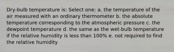 Dry-bulb temperature is: Select one: a. the temperature of the air measured with an ordinary thermometer b. the absolute temperature corresponding to the atmospheric pressure c. the dewpoint temperature d. the same as the wet-bulb temperature if the relative humidity is <a href='https://www.questionai.com/knowledge/k7BtlYpAMX-less-than' class='anchor-knowledge'>less than</a> 100% e. not required to find the relative humidity