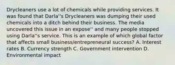 Drycleaners use a lot of chemicals while providing services. It was found that Darla''s Drycleaners was dumping their used chemicals into a ditch behind their business. The media uncovered this issue in an expose'' and many people stopped using Darla''s service. This is an example of which global factor that affects small business/entrepreneural success? A. Interest rates B. Currency strength C. Government intervention D. Environmental impact