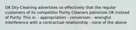 OK Dry-Cleaning advertises so effectively that the regular customers of its competitor Purity Cleaners patronize OK instead of Purity. This is: - appropriation - conversion - wrongful interference with a contractual relationship - none of the above