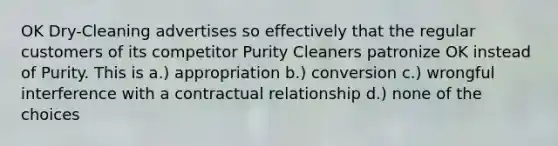 OK Dry-Cleaning advertises so effectively that the regular customers of its competitor Purity Cleaners patronize OK instead of Purity. This is a.) appropriation b.) conversion c.) wrongful interference with a contractual relationship d.) none of the choices