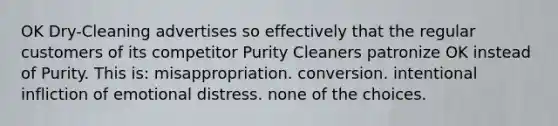 OK Dry-Cleaning advertises so effectively that the regular customers of its competitor Purity Cleaners patronize OK instead of Purity. This is: misappropriation. conversion. intentional infliction of emotional distress. none of the choices.