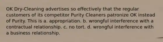 OK Dry-Cleaning advertises so effectively that the regular customers of its competitor Purity Cleaners patronize OK instead of Purity. This is a. appropriation. b. wrongful interference with a contractual relationship. c. no tort. d. wrongful interference with a business relationship.