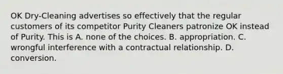 OK Dry-Cleaning advertises so effectively that the regular customers of its competitor Purity Cleaners patronize OK instead of Purity. This is A. none of the choices. B. appropriation. C. wrongful interference with a contractual relationship. D. conversion.