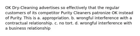 OK Dry-Cleaning advertises so effectively that the regular customers of its competitor Purity Cleaners patronize OK instead of Purity. This is a. appropriation. b. wrongful interference with a contractual relationship. c. no tort. d. wrongful interference with a business relationship