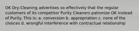 OK Dry-Cleaning advertises so effectively that the regular customers of its competitor Purity Cleaners patronize OK instead of Purity. This is: a. conversion b. appropriation c. none of the choices d. wrongful interference with contractual relationship