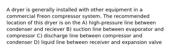 A dryer is generally installed with other equipment in a commercial Freon compressor system. The recommended location of this dryer is on the A) high-pressure line between condenser and reciever B) suction line between evaporator and compressor C) discharge line between compressor and condenser D) liquid line between receiver and expansion valve