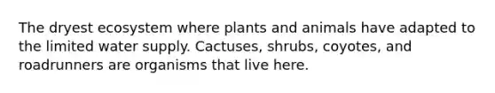 The dryest ecosystem where plants and animals have adapted to the limited water supply. Cactuses, shrubs, coyotes, and roadrunners are organisms that live here.