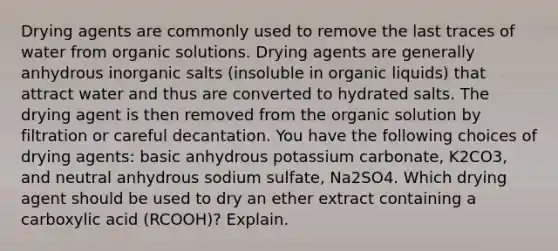 Drying agents are commonly used to remove the last traces of water from organic solutions. Drying agents are generally anhydrous inorganic salts (insoluble in organic liquids) that attract water and thus are converted to hydrated salts. The drying agent is then removed from the organic solution by filtration or careful decantation. You have the following choices of drying agents: basic anhydrous potassium carbonate, K2CO3, and neutral anhydrous sodium sulfate, Na2SO4. Which drying agent should be used to dry an ether extract containing a carboxylic acid (RCOOH)? Explain.